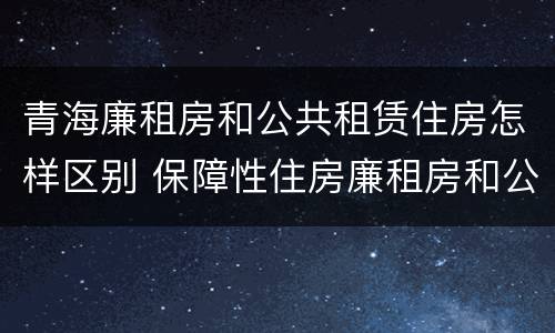 青海廉租房和公共租赁住房怎样区别 保障性住房廉租房和公租房区别