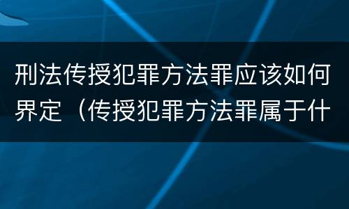 刑法传授犯罪方法罪应该如何界定（传授犯罪方法罪属于什么罪）