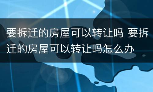要拆迁的房屋可以转让吗 要拆迁的房屋可以转让吗怎么办