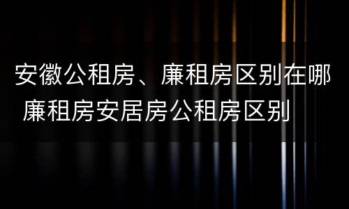 安徽公租房、廉租房区别在哪 廉租房安居房公租房区别