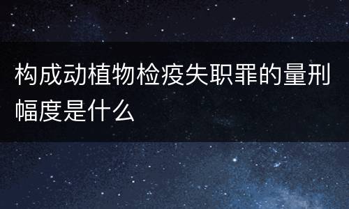构成动植物检疫失职罪的量刑幅度是什么