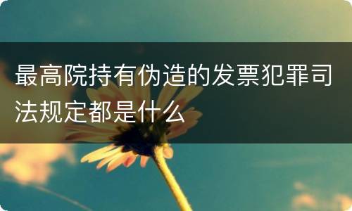 最高院持有伪造的发票犯罪司法规定都是什么