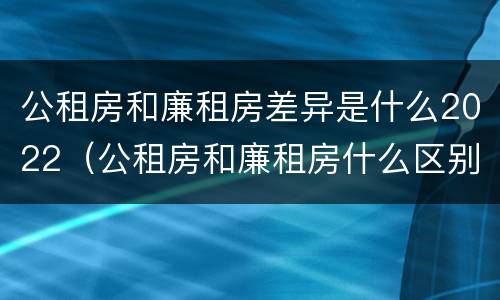 公租房和廉租房差异是什么2022（公租房和廉租房什么区别）