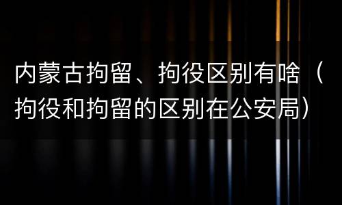 内蒙古拘留、拘役区别有啥（拘役和拘留的区别在公安局）