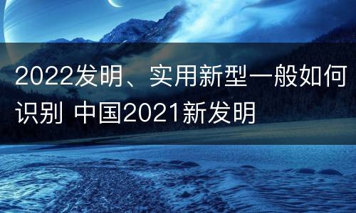 2022发明、实用新型一般如何识别 中国2021新发明