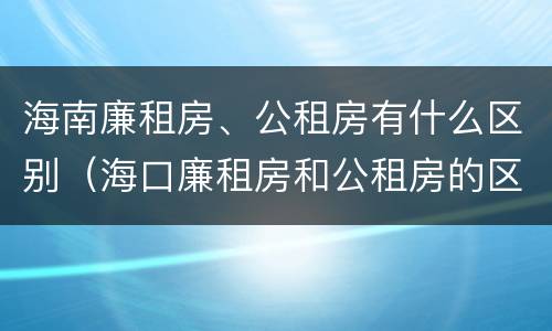 海南廉租房、公租房有什么区别（海口廉租房和公租房的区别）