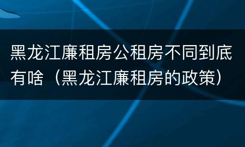 黑龙江廉租房公租房不同到底有啥（黑龙江廉租房的政策）