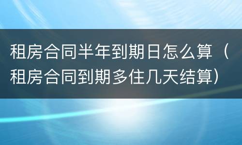 租房合同半年到期日怎么算（租房合同到期多住几天结算）
