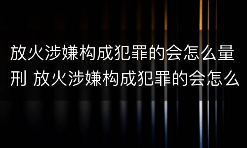 放火涉嫌构成犯罪的会怎么量刑 放火涉嫌构成犯罪的会怎么量刑呢