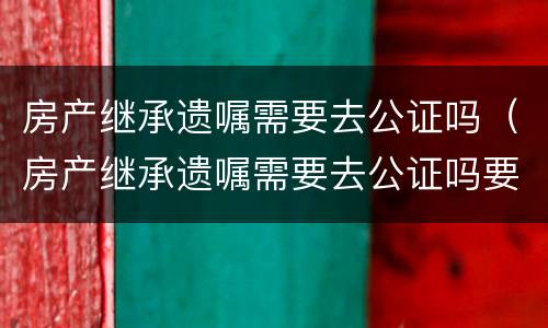 房产继承遗嘱需要去公证吗（房产继承遗嘱需要去公证吗要多少钱）