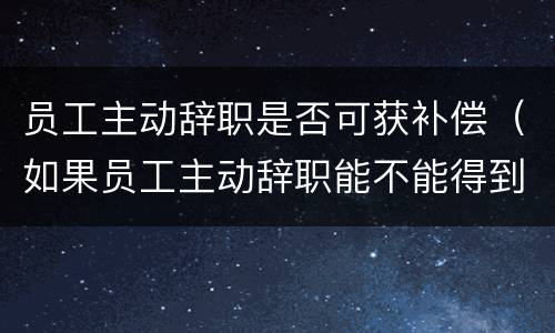 员工主动辞职是否可获补偿（如果员工主动辞职能不能得到补偿?）