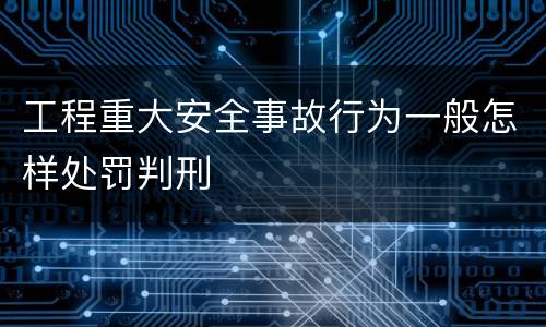 工程重大安全事故行为一般怎样处罚判刑