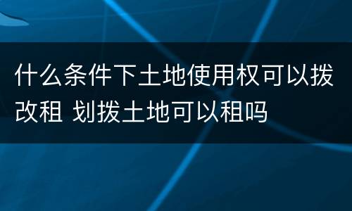 什么条件下土地使用权可以拨改租 划拨土地可以租吗