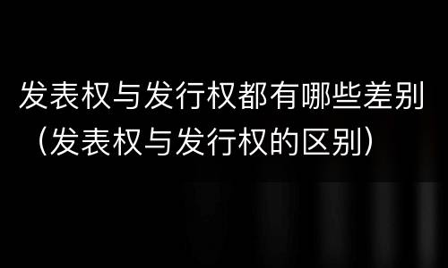 发表权与发行权都有哪些差别（发表权与发行权的区别）