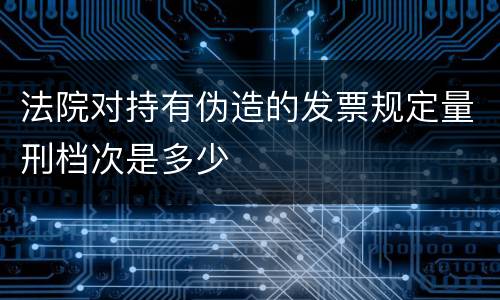 法院对持有伪造的发票规定量刑档次是多少