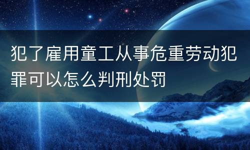 犯了雇用童工从事危重劳动犯罪可以怎么判刑处罚