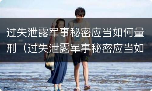 过失泄露军事秘密应当如何量刑（过失泄露军事秘密应当如何量刑的）