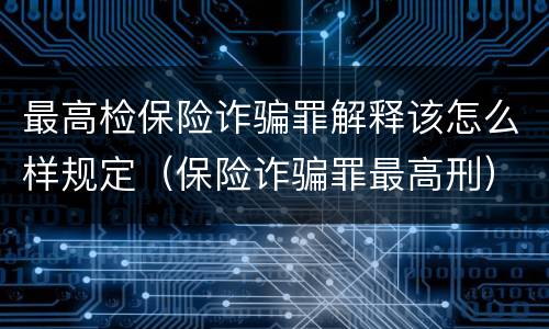 最高检保险诈骗罪解释该怎么样规定（保险诈骗罪最高刑）