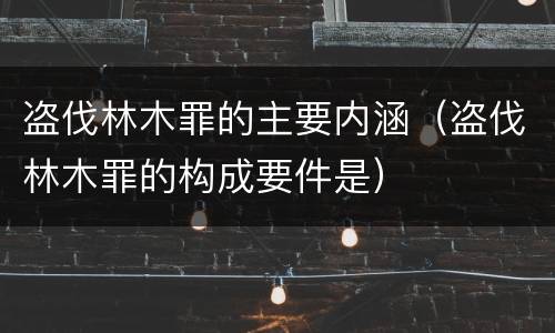 盗伐林木罪的主要内涵（盗伐林木罪的构成要件是）