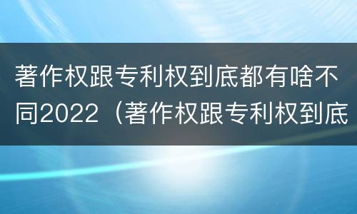 著作权跟专利权到底都有啥不同2022（著作权跟专利权到底都有啥不同2022年的）