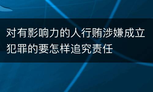 对有影响力的人行贿涉嫌成立犯罪的要怎样追究责任