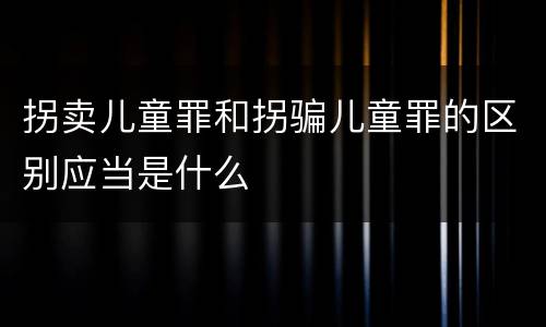 拐卖儿童罪和拐骗儿童罪的区别应当是什么