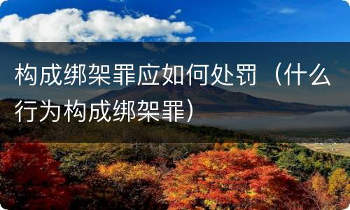 构成绑架罪应如何处罚（什么行为构成绑架罪）