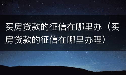 买房贷款的征信在哪里办（买房贷款的征信在哪里办理）