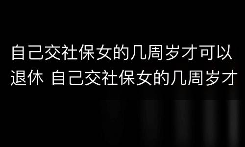 自己交社保女的几周岁才可以退休 自己交社保女的几周岁才可以退休呢