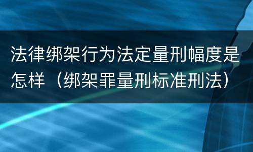 法律绑架行为法定量刑幅度是怎样（绑架罪量刑标准刑法）