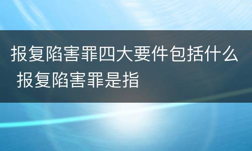报复陷害罪四大要件包括什么 报复陷害罪是指