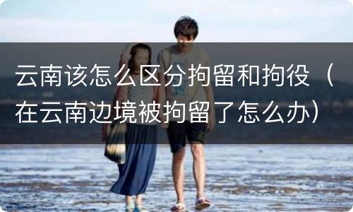 云南该怎么区分拘留和拘役（在云南边境被拘留了怎么办）