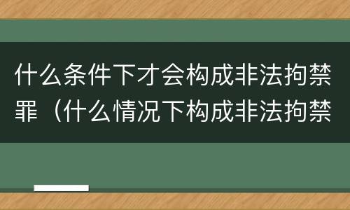 什么条件下才会构成非法拘禁罪（什么情况下构成非法拘禁罪）