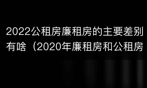 2022公租房廉租房的主要差别有啥（2020年廉租房和公租房的区别）