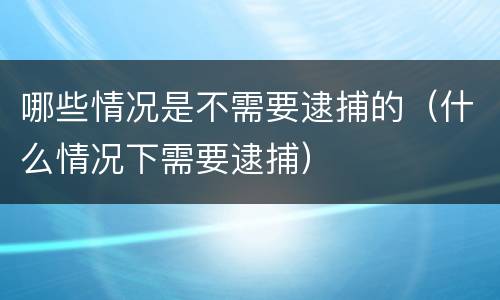 哪些情况是不需要逮捕的（什么情况下需要逮捕）