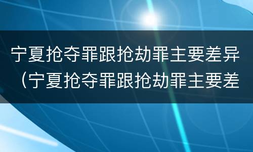 宁夏抢夺罪跟抢劫罪主要差异（宁夏抢夺罪跟抢劫罪主要差异有哪些）