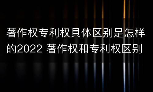 著作权专利权具体区别是怎样的2022 著作权和专利权区别