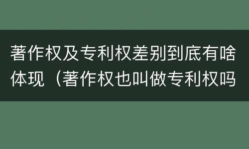 著作权及专利权差别到底有啥体现（著作权也叫做专利权吗）