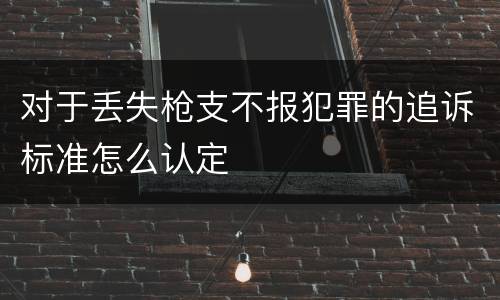 对于丢失枪支不报犯罪的追诉标准怎么认定