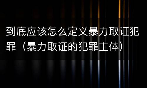 到底应该怎么定义暴力取证犯罪（暴力取证的犯罪主体）