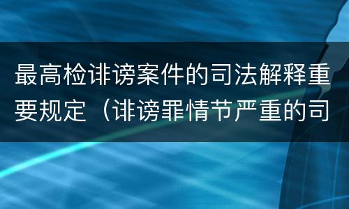最高检诽谤案件的司法解释重要规定（诽谤罪情节严重的司法解释）