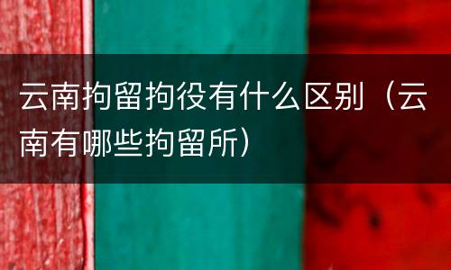 云南拘留拘役有什么区别（云南有哪些拘留所）