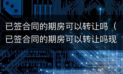 已签合同的期房可以转让吗（已签合同的期房可以转让吗现在）
