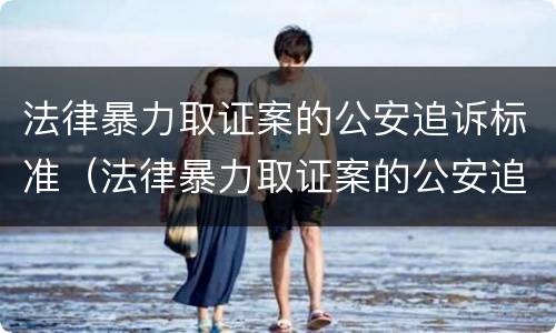 法律暴力取证案的公安追诉标准（法律暴力取证案的公安追诉标准是什么）