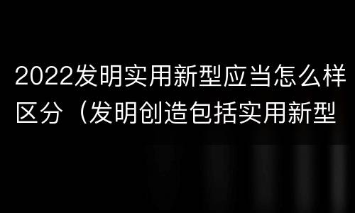 2022发明实用新型应当怎么样区分（发明创造包括实用新型吗）