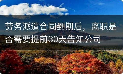 劳务派遣合同到期后，离职是否需要提前30天告知公司