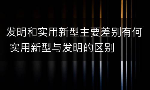 发明和实用新型主要差别有何 实用新型与发明的区别