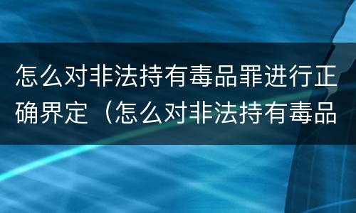 怎么对非法持有毒品罪进行正确界定（怎么对非法持有毒品罪进行正确界定呢）
