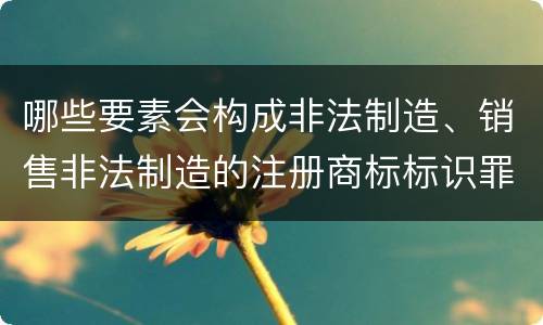 哪些要素会构成非法制造、销售非法制造的注册商标标识罪