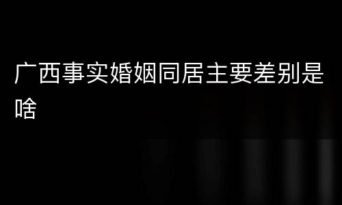 广西事实婚姻同居主要差别是啥